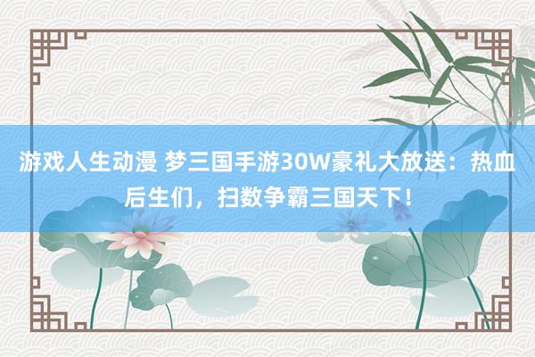 游戏人生动漫 梦三国手游30W豪礼大放送：热血后生们，扫数争霸三国天下！