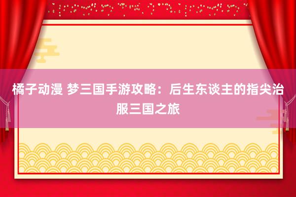 橘子动漫 梦三国手游攻略：后生东谈主的指尖治服三国之旅