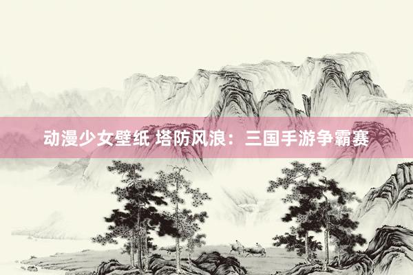 动漫少女壁纸 塔防风浪：三国手游争霸赛