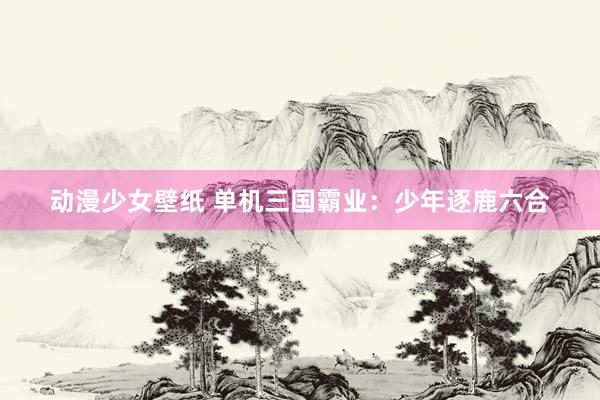 动漫少女壁纸 单机三国霸业：少年逐鹿六合