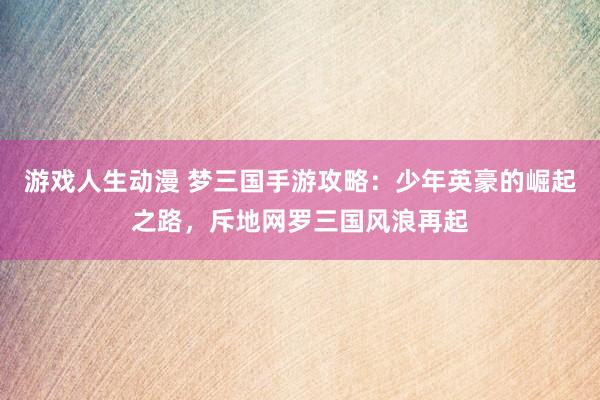 游戏人生动漫 梦三国手游攻略：少年英豪的崛起之路，斥地网罗三国风浪再起