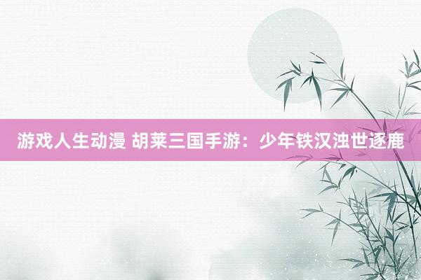 游戏人生动漫 胡莱三国手游：少年铁汉浊世逐鹿