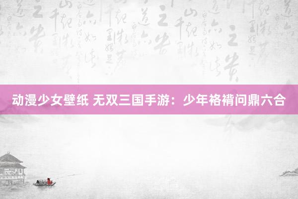 动漫少女壁纸 无双三国手游：少年袼褙问鼎六合