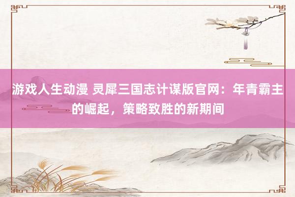 游戏人生动漫 灵犀三国志计谋版官网：年青霸主的崛起，策略致胜的新期间