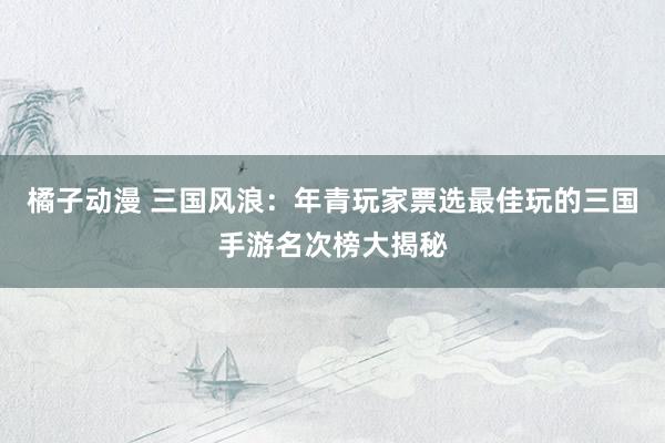 橘子动漫 三国风浪：年青玩家票选最佳玩的三国手游名次榜大揭秘