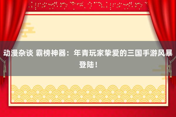 动漫杂谈 霸榜神器：年青玩家挚爱的三国手游风暴登陆！