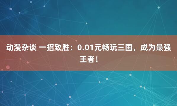 动漫杂谈 一招致胜：0.01元畅玩三国，成为最强王者！