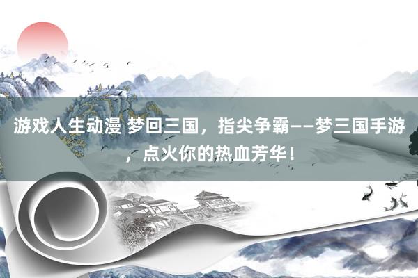 游戏人生动漫 梦回三国，指尖争霸——梦三国手游，点火你的热血芳华！