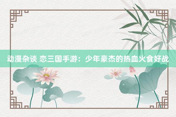 动漫杂谈 恋三国手游：少年豪杰的热血火食好战