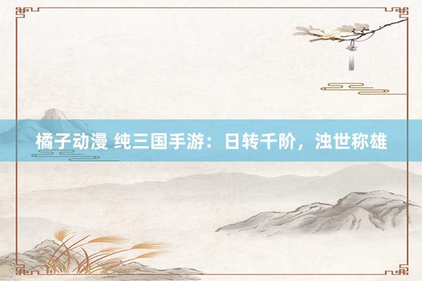 橘子动漫 纯三国手游：日转千阶，浊世称雄