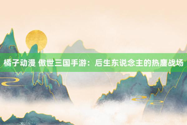 橘子动漫 傲世三国手游：后生东说念主的热鏖战场
