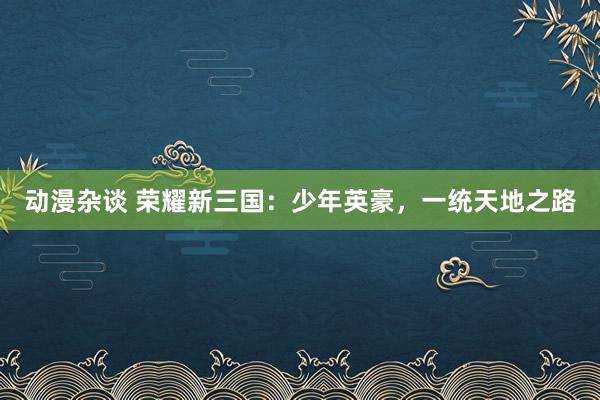 动漫杂谈 荣耀新三国：少年英豪，一统天地之路