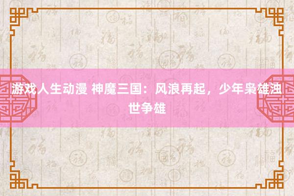 游戏人生动漫 神魔三国：风浪再起，少年枭雄浊世争雄