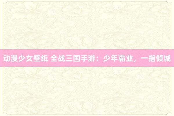 动漫少女壁纸 全战三国手游：少年霸业，一指倾城