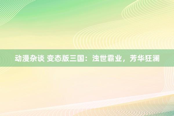 动漫杂谈 变态版三国：浊世霸业，芳华狂澜