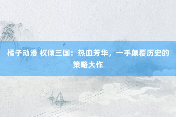 橘子动漫 权倾三国：热血芳华，一手颠覆历史的策略大作
