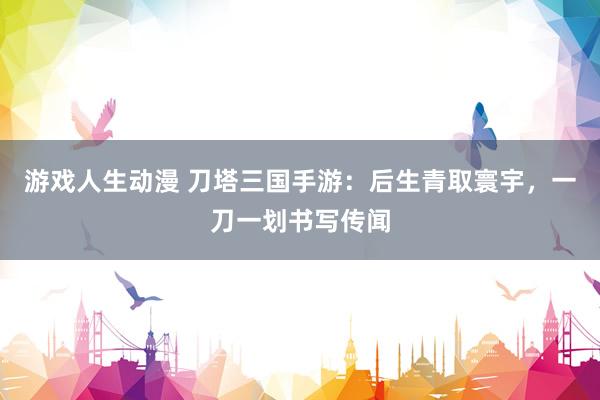 游戏人生动漫 刀塔三国手游：后生青取寰宇，一刀一划书写传闻