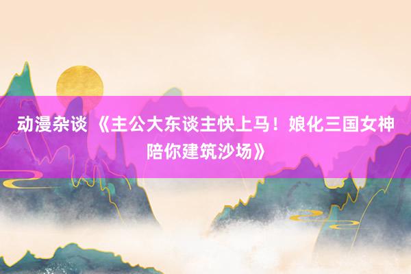 动漫杂谈 《主公大东谈主快上马！娘化三国女神陪你建筑沙场》