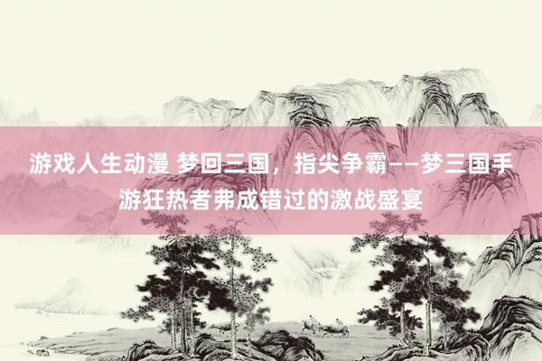 游戏人生动漫 梦回三国，指尖争霸——梦三国手游狂热者弗成错过的激战盛宴