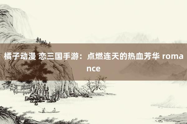 橘子动漫 恋三国手游：点燃连天的热血芳华 romance