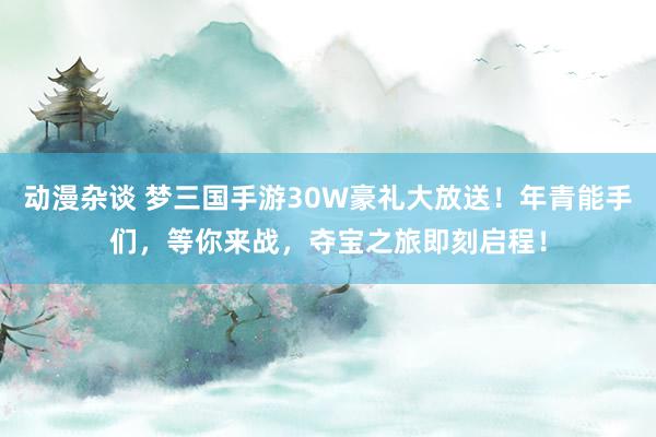 动漫杂谈 梦三国手游30W豪礼大放送！年青能手们，等你来战，夺宝之旅即刻启程！
