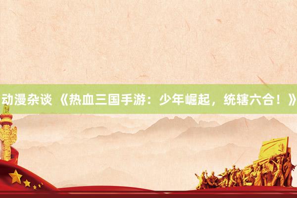 动漫杂谈 《热血三国手游：少年崛起，统辖六合！》