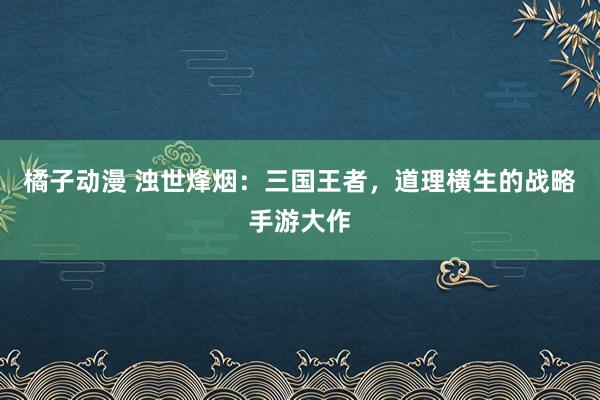 橘子动漫 浊世烽烟：三国王者，道理横生的战略手游大作
