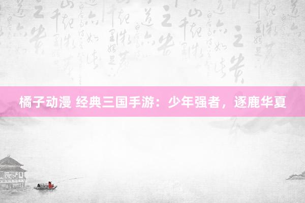 橘子动漫 经典三国手游：少年强者，逐鹿华夏