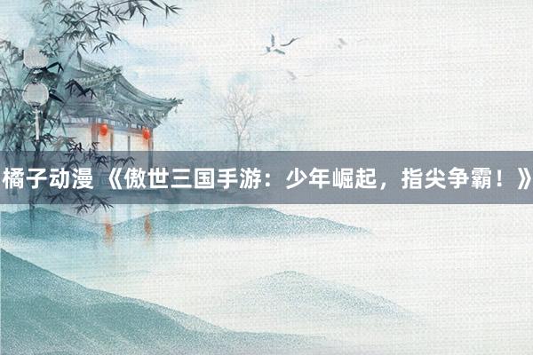 橘子动漫 《傲世三国手游：少年崛起，指尖争霸！》