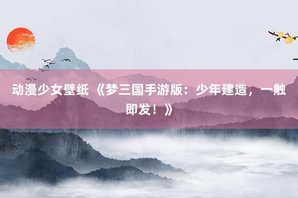 动漫少女壁纸 《梦三国手游版：少年建造，一触即发！》