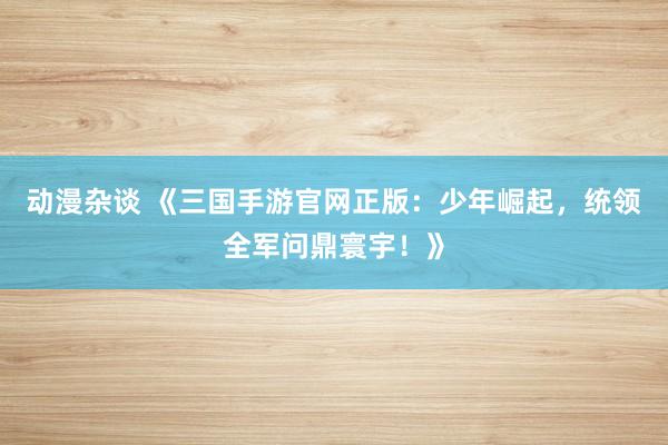 动漫杂谈 《三国手游官网正版：少年崛起，统领全军问鼎寰宇！》