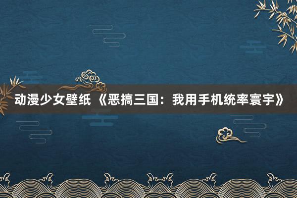 动漫少女壁纸 《恶搞三国：我用手机统率寰宇》