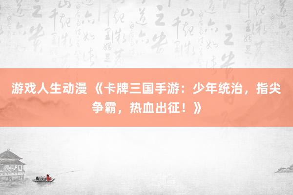 游戏人生动漫 《卡牌三国手游：少年统治，指尖争霸，热血出征！》