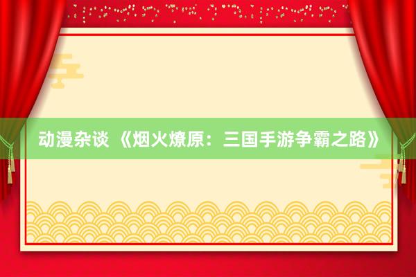 动漫杂谈 《烟火燎原：三国手游争霸之路》