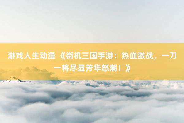 游戏人生动漫 《街机三国手游：热血激战，一刀一将尽显芳华怒潮！》