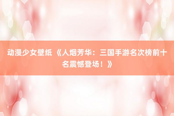 动漫少女壁纸 《人烟芳华：三国手游名次榜前十名震憾登场！》