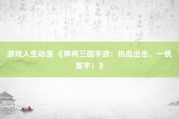 游戏人生动漫 《神将三国手游：热血出击，一统寰宇！》