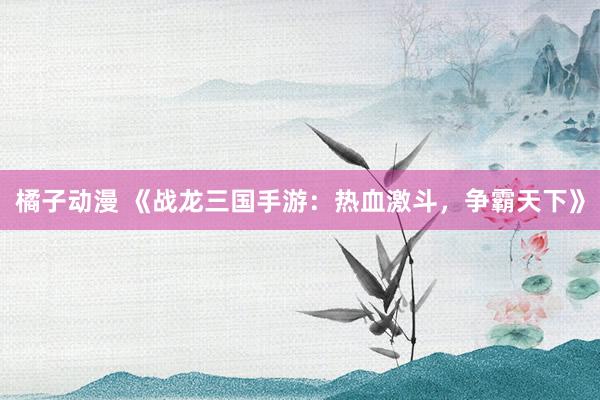 橘子动漫 《战龙三国手游：热血激斗，争霸天下》