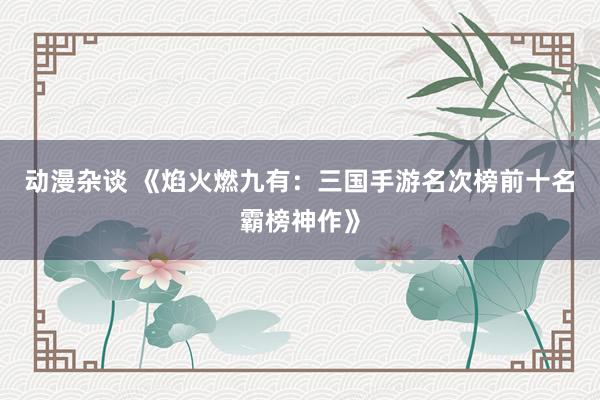 动漫杂谈 《焰火燃九有：三国手游名次榜前十名霸榜神作》