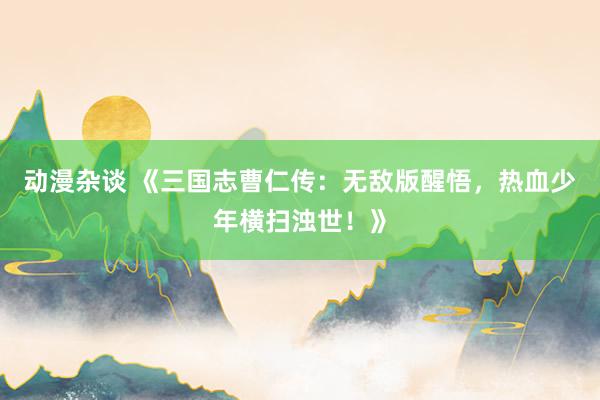 动漫杂谈 《三国志曹仁传：无敌版醒悟，热血少年横扫浊世！》