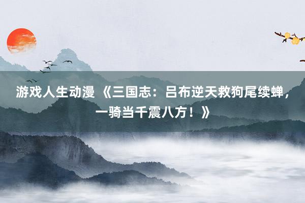 游戏人生动漫 《三国志：吕布逆天救狗尾续蝉，一骑当千震八方！》