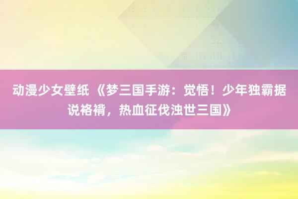 动漫少女壁纸 《梦三国手游：觉悟！少年独霸据说袼褙，热血征伐浊世三国》