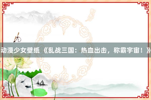 动漫少女壁纸 《乱战三国：热血出击，称霸宇宙！》
