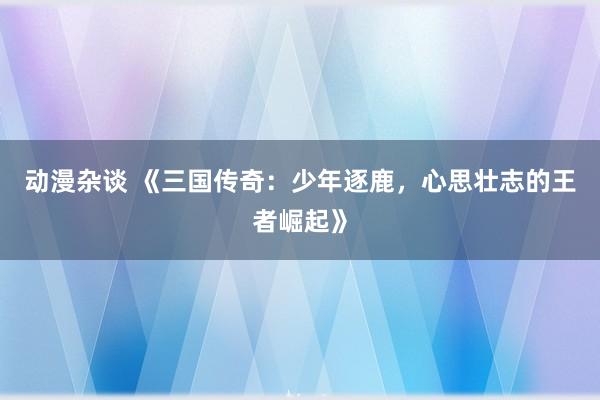 动漫杂谈 《三国传奇：少年逐鹿，心思壮志的王者崛起》