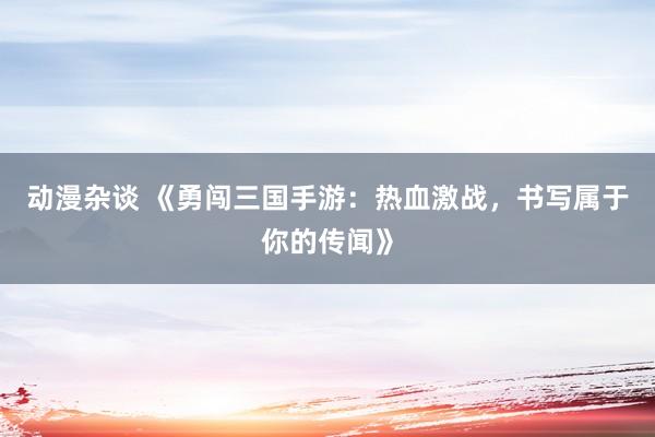 动漫杂谈 《勇闯三国手游：热血激战，书写属于你的传闻》