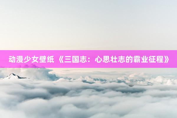 动漫少女壁纸 《三国志：心思壮志的霸业征程》