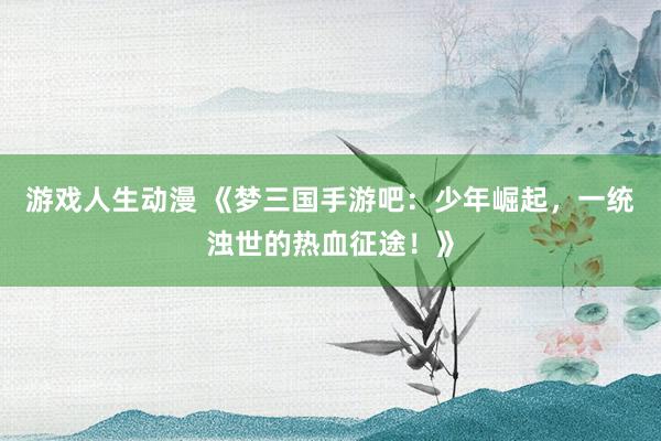 游戏人生动漫 《梦三国手游吧：少年崛起，一统浊世的热血征途！》