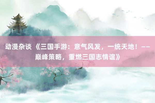 动漫杂谈 《三国手游：意气风发，一统天地！——巅峰策略，重燃三国志情谊》