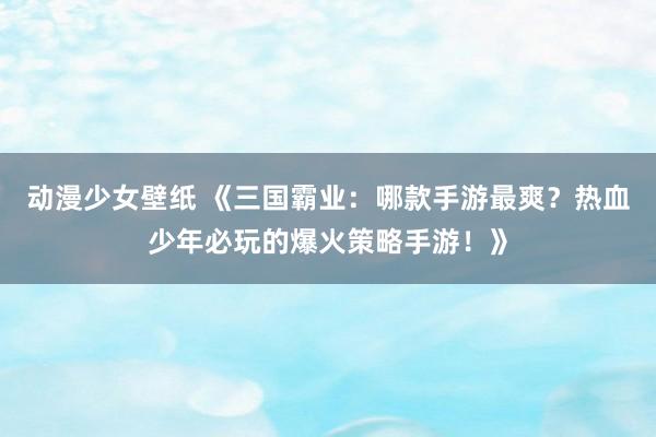 动漫少女壁纸 《三国霸业：哪款手游最爽？热血少年必玩的爆火策略手游！》