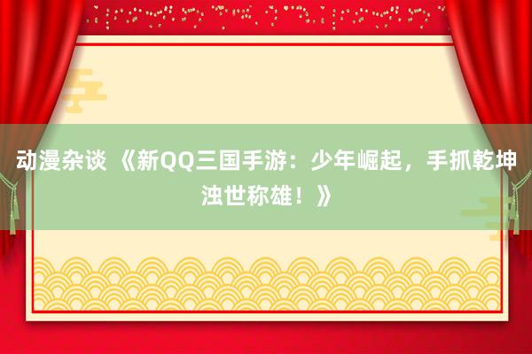 动漫杂谈 《新QQ三国手游：少年崛起，手抓乾坤浊世称雄！》